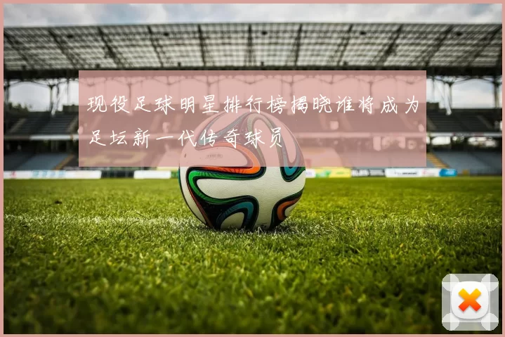 现役足球明星排行榜揭晓谁将成为足坛新一代传奇球员