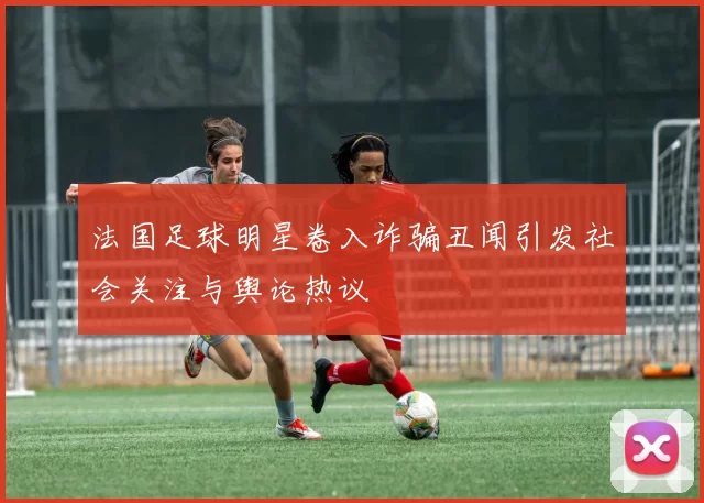 法国足球明星卷入诈骗丑闻引发社会关注与舆论热议