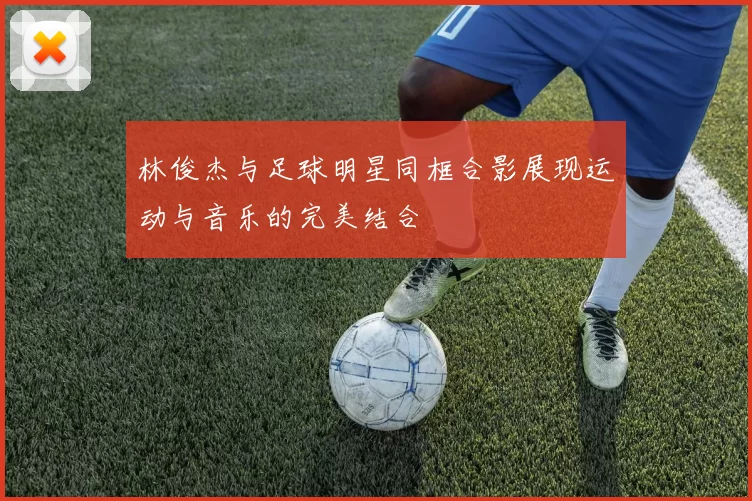 林俊杰与足球明星同框合影展现运动与音乐的完美结合