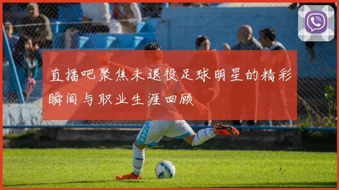 直播吧聚焦未退役足球明星的精彩瞬间与职业生涯回顾
