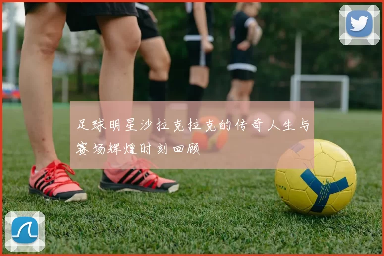 足球明星沙拉克拉克的传奇人生与赛场辉煌时刻回顾