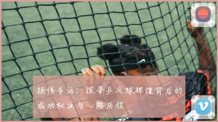 杨伟专访：探寻乒乓球辉煌背后的成功秘诀与心路历程