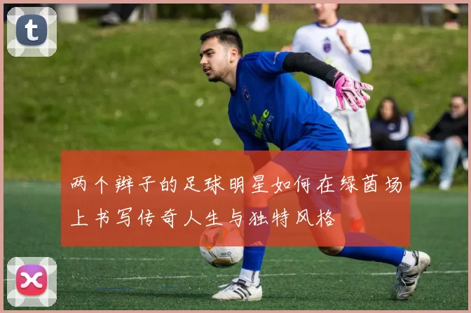两个辫子的足球明星如何在绿茵场上书写传奇人生与独特风格