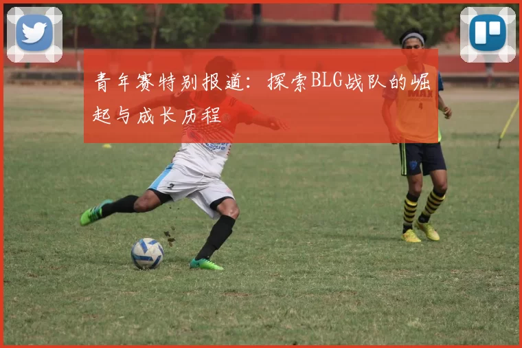 青年赛特别报道：探索BLG战队的崛起与成长历程