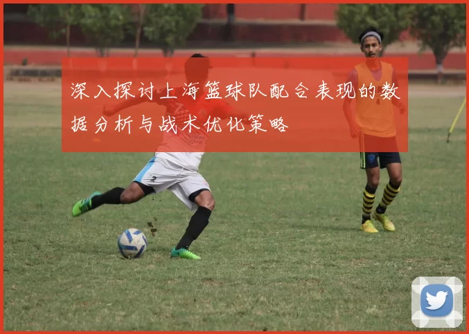 深入探讨上海篮球队配合表现的数据分析与战术优化策略