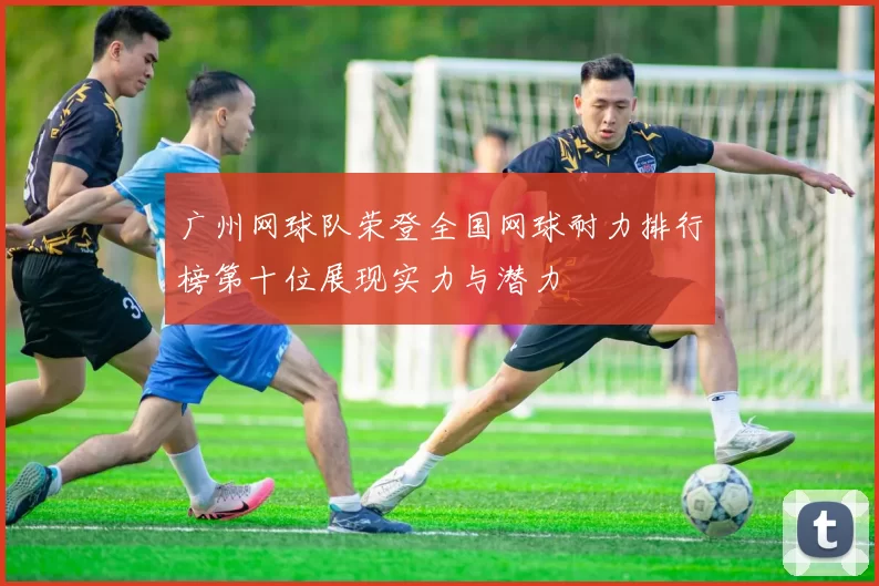 广州网球队荣登全国网球耐力排行榜第十位展现实力与潜力