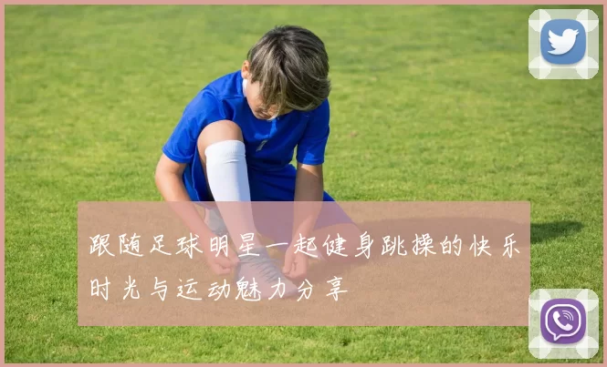跟随足球明星一起健身跳操的快乐时光与运动魅力分享