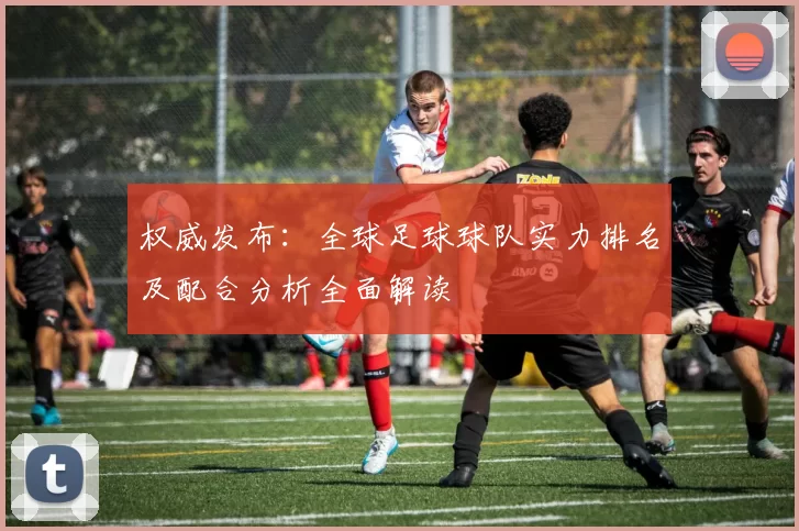 权威发布：全球足球球队实力排名及配合分析全面解读
