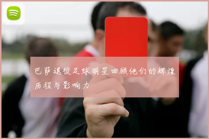 巴萨退役足球明星回顾他们的辉煌历程与影响力