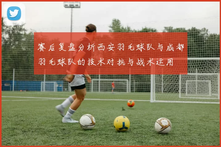 赛后复盘分析西安羽毛球队与成都羽毛球队的技术对抗与战术运用