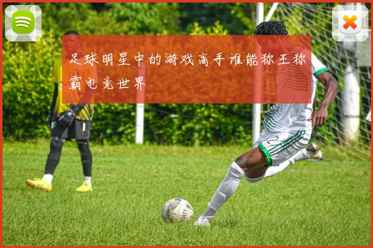 足球明星中的游戏高手谁能称王称霸电竞世界