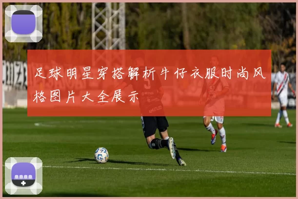 足球明星穿搭解析牛仔衣服时尚风格图片大全展示