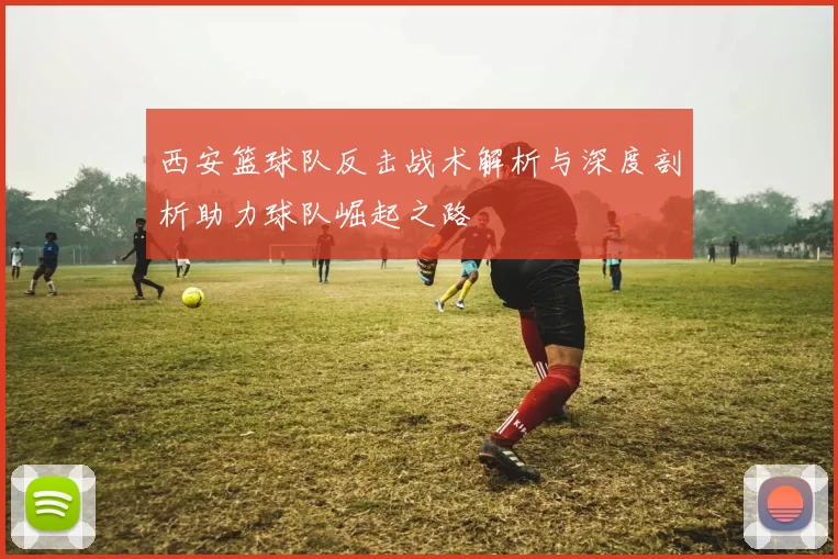 西安篮球队反击战术解析与深度剖析助力球队崛起之路