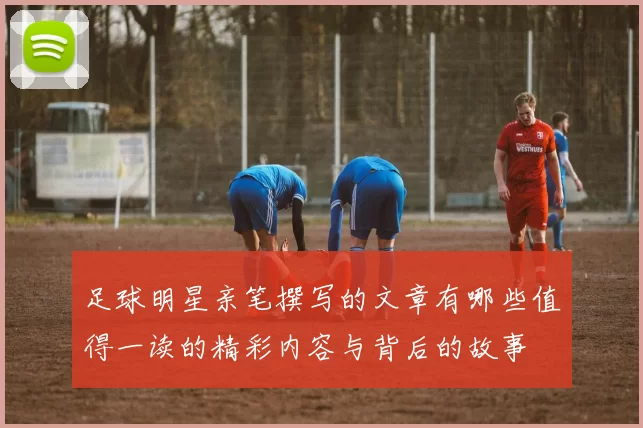 足球明星亲笔撰写的文章有哪些值得一读的精彩内容与背后的故事