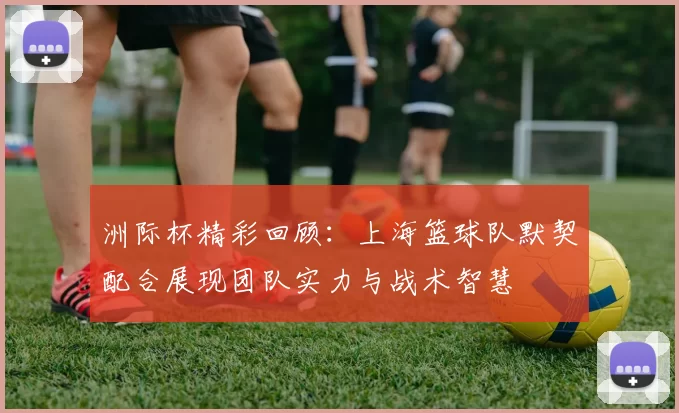 洲际杯精彩回顾：上海篮球队默契配合展现团队实力与战术智慧