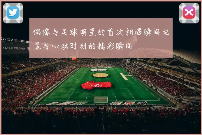 偶像与足球明星的首次相遇瞬间记录与心动时刻的精彩瞬间