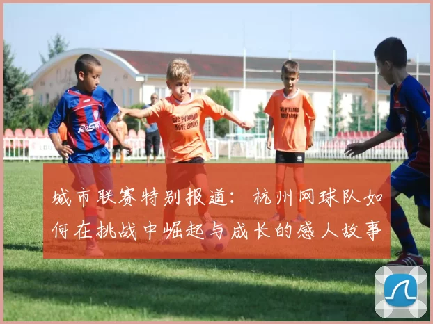 城市联赛特别报道：杭州网球队如何在挑战中崛起与成长的感人故事