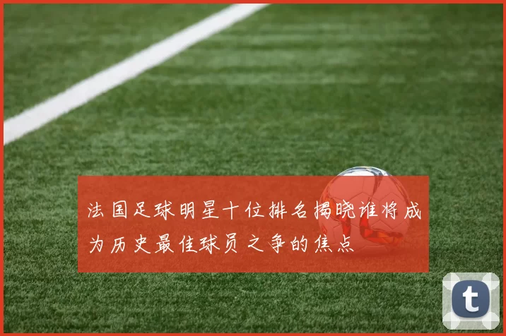 法国足球明星十位排名揭晓谁将成为历史最佳球员之争的焦点