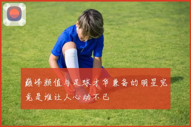 巅峰颜值与足球才华兼备的明星究竟是谁让人心动不已