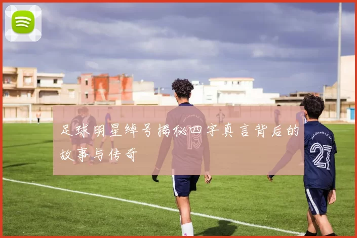 足球明星绰号揭秘四字真言背后的故事与传奇