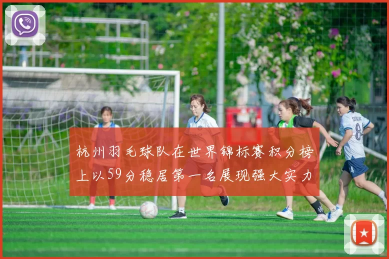 杭州羽毛球队在世界锦标赛积分榜上以59分稳居第一名展现强大实力