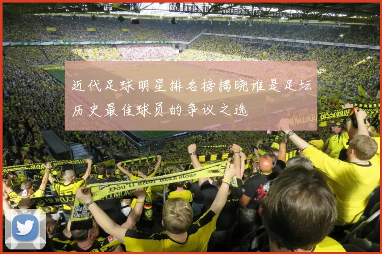 近代足球明星排名榜揭晓谁是足坛历史最佳球员的争议之选
