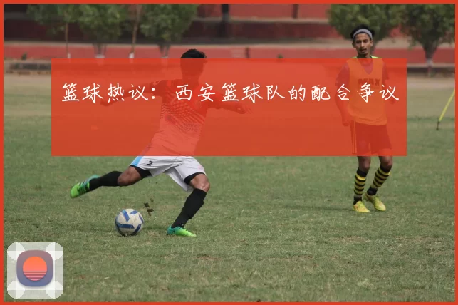 篮球热议：西安篮球队的配合争议