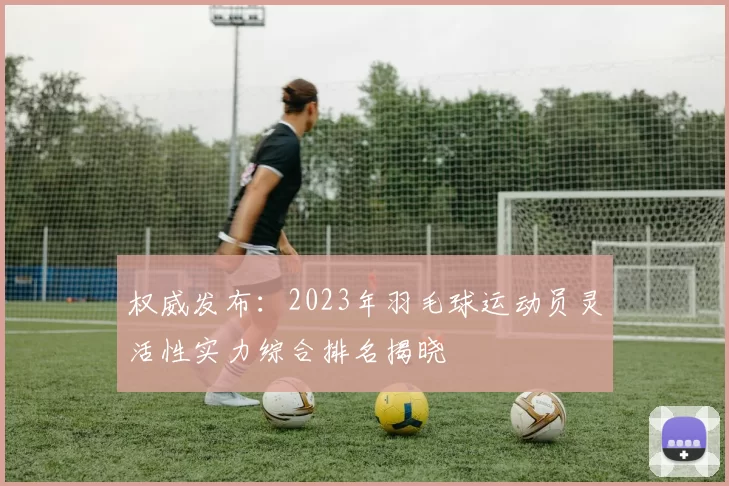 权威发布：2023年羽毛球运动员灵活性实力综合排名揭晓