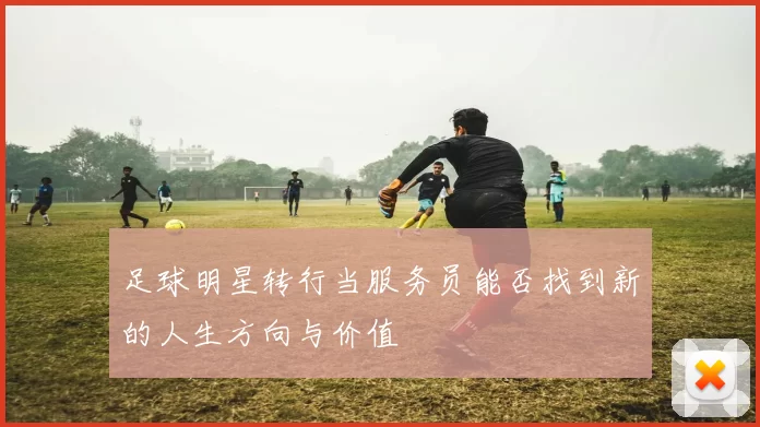 足球明星转行当服务员能否找到新的人生方向与价值