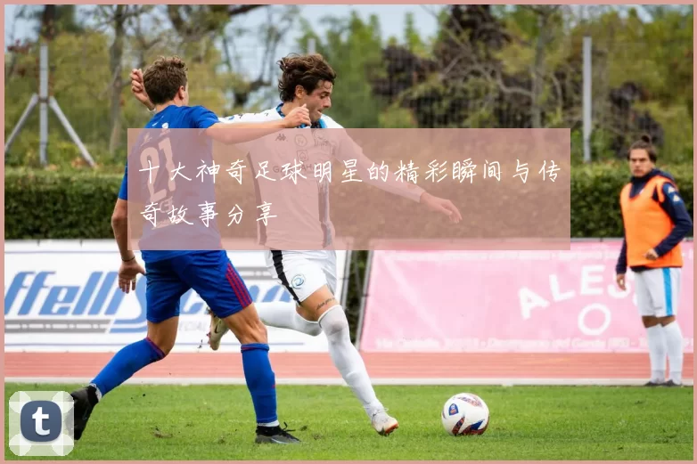 十大神奇足球明星的精彩瞬间与传奇故事分享