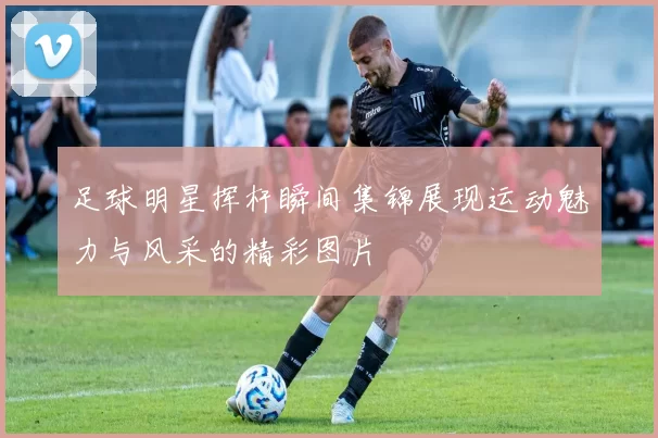 足球明星挥杆瞬间集锦展现运动魅力与风采的精彩图片