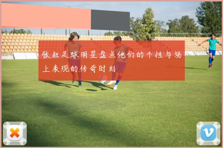 张狂足球明星盘点他们的个性与场上表现的传奇时刻