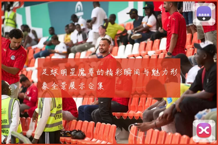 足球明星魔尊的精彩瞬间与魅力形象全景展示合集