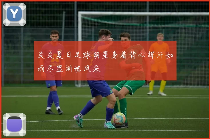 炎炎夏日足球明星身着背心挥汗如雨尽显训练风采
