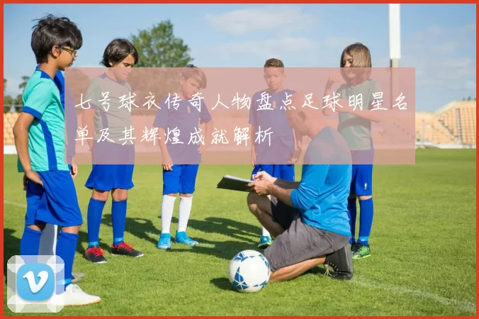 七号球衣传奇人物盘点足球明星名单及其辉煌成就解析