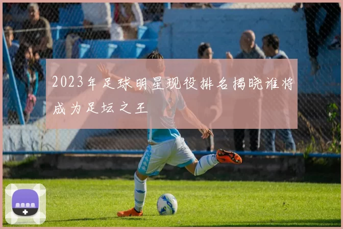 2023年足球明星现役排名揭晓谁将成为足坛之王