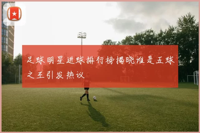 足球明星进球排行榜揭晓谁是五球之王引发热议