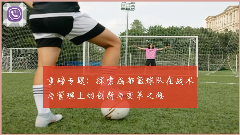 重磅专题：探索成都篮球队在战术与管理上的创新与变革之路