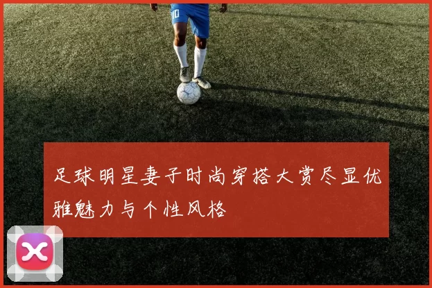 足球明星妻子时尚穿搭大赏尽显优雅魅力与个性风格