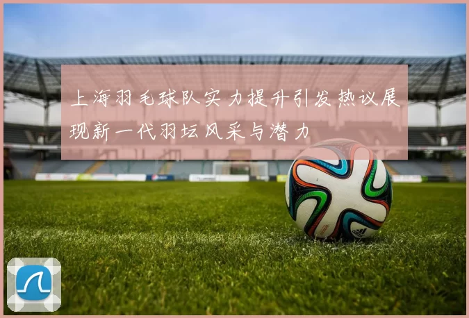 上海羽毛球队实力提升引发热议展现新一代羽坛风采与潜力