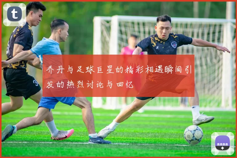 乔丹与足球巨星的精彩相遇瞬间引发的热烈讨论与回忆