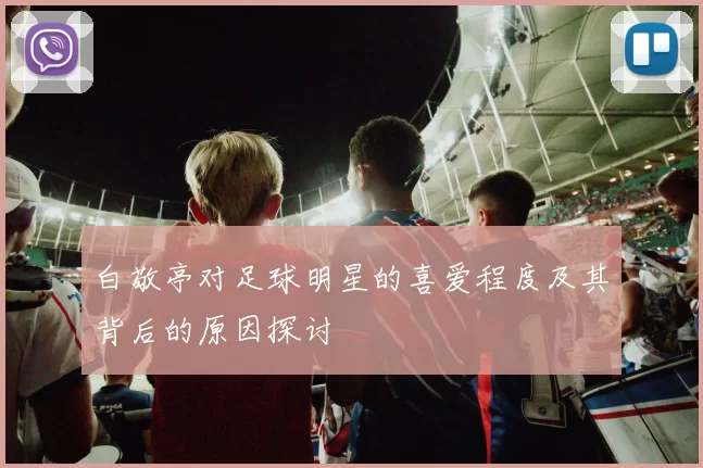 白敬亭对足球明星的喜爱程度及其背后的原因探讨