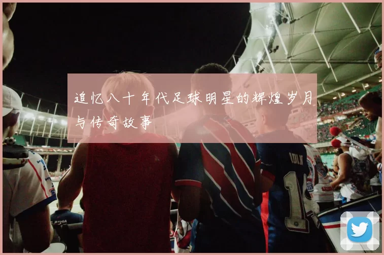 追忆八十年代足球明星的辉煌岁月与传奇故事