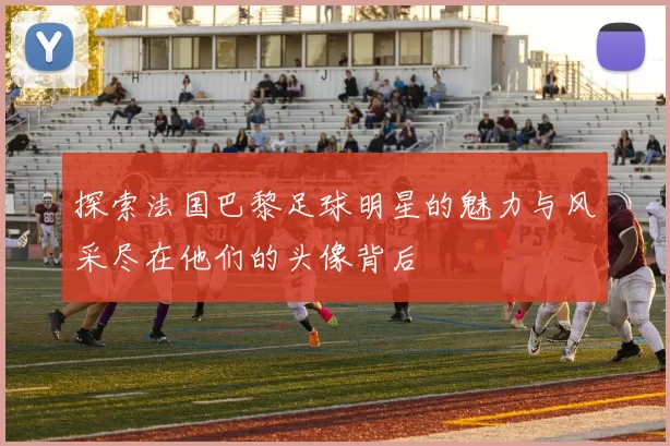 探索法国巴黎足球明星的魅力与风采尽在他们的头像背后