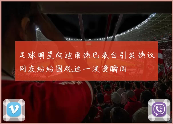 足球明星向迪丽热巴表白引发热议网友纷纷围观这一浪漫瞬间