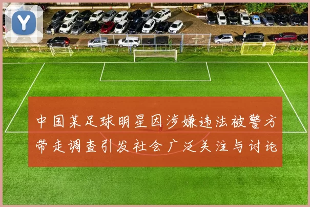 中国某足球明星因涉嫌违法被警方带走调查引发社会广泛关注与讨论