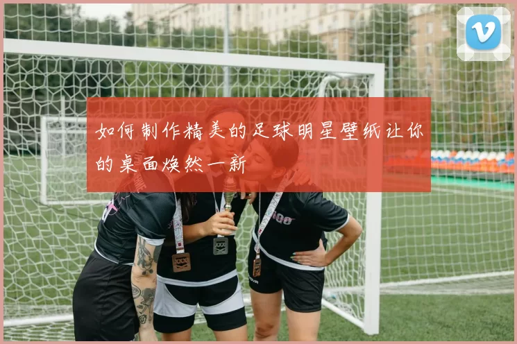 如何制作精美的足球明星壁纸让你的桌面焕然一新