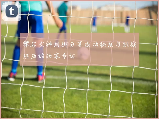 攀岩女神刘娜分享成功秘诀与挑战经历的独家专访