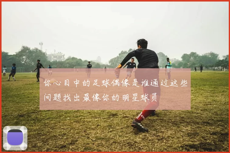 你心目中的足球偶像是谁通过这些问题找出最像你的明星球员
