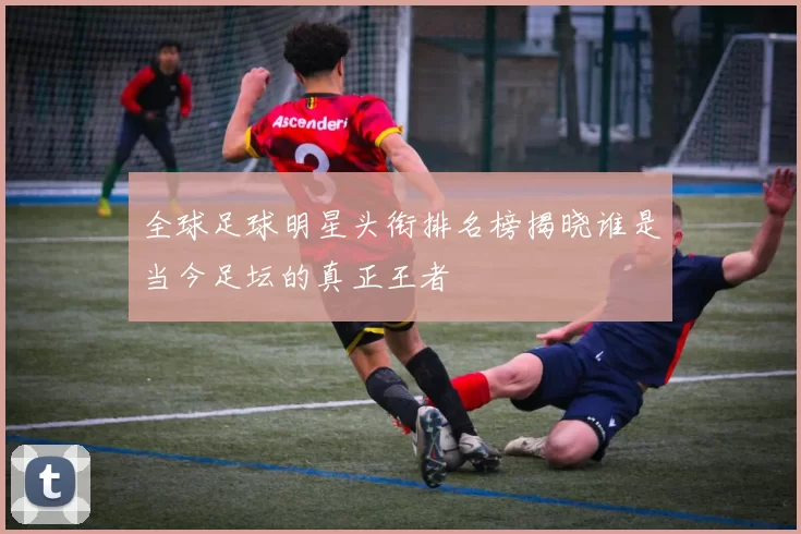 全球足球明星头衔排名榜揭晓谁是当今足坛的真正王者